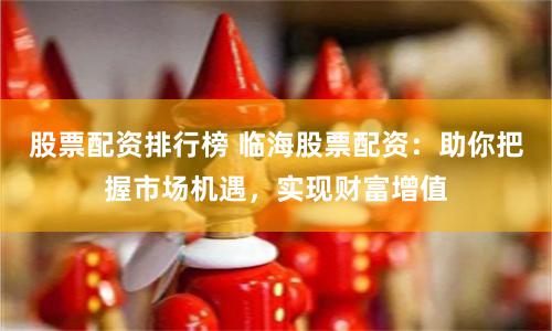 股票配资排行榜 临海股票配资：助你把握市场机遇，实现财富增值