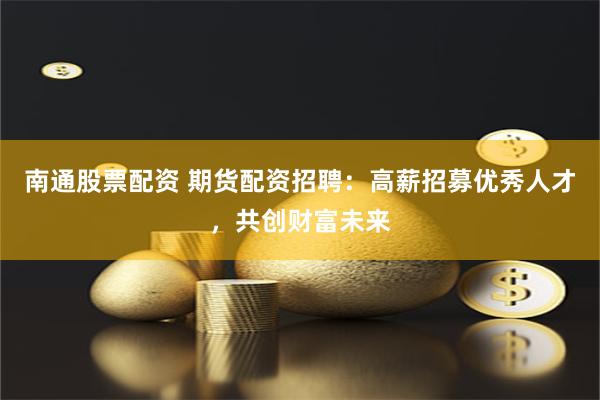 南通股票配资 期货配资招聘：高薪招募优秀人才，共创财富未来