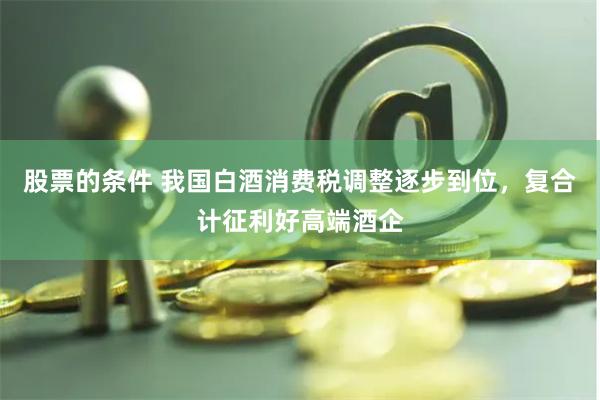 股票的条件 我国白酒消费税调整逐步到位，复合计征利好高端酒企