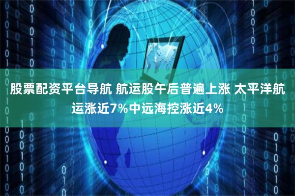 股票配资平台导航 航运股午后普遍上涨 太平洋航运涨近7%中远海控涨近4%