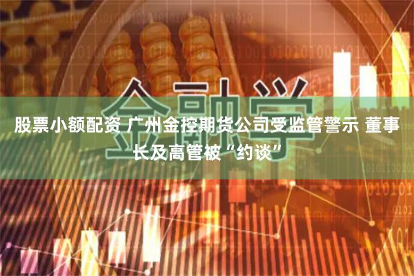 股票小额配资 广州金控期货公司受监管警示 董事长及高管被“约谈”