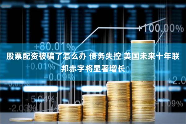 股票配资被骗了怎么办 债务失控 美国未来十年联邦赤字将显著增长