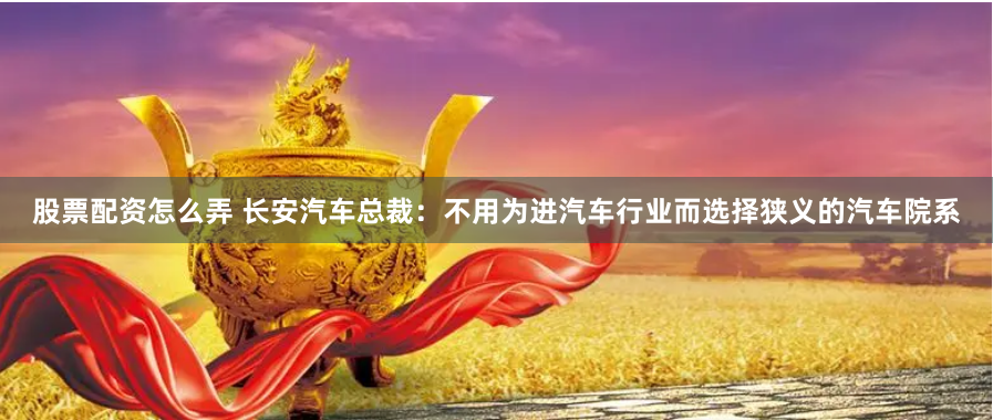 股票配资怎么弄 长安汽车总裁：不用为进汽车行业而选择狭义的汽车院系