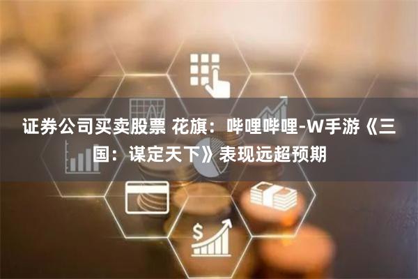 证券公司买卖股票 花旗：哔哩哔哩-W手游《三国：谋定天下》表现远超预期