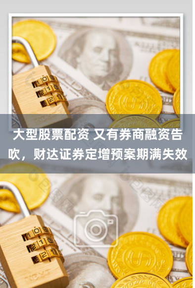大型股票配资 又有券商融资告吹，财达证券定增预案期满失效