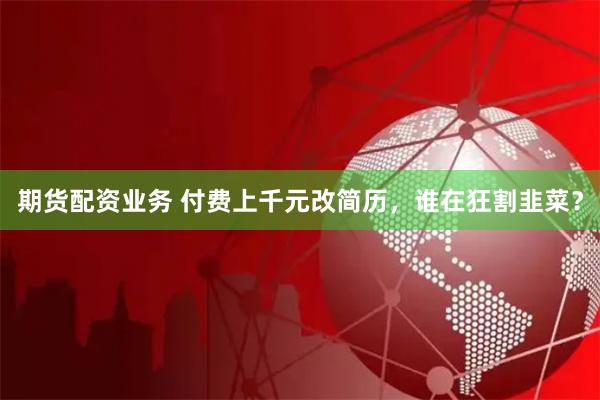 期货配资业务 付费上千元改简历，谁在狂割韭菜？