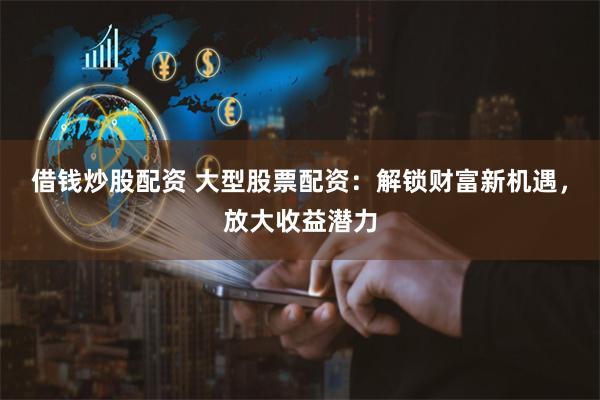 借钱炒股配资 大型股票配资：解锁财富新机遇，放大收益潜力