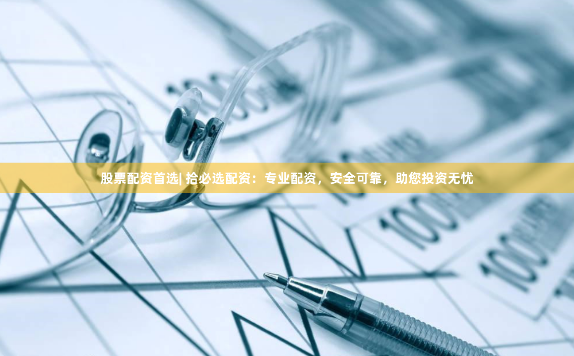股票配资首选| 拾必选配资：专业配资，安全可靠，助您投资无忧