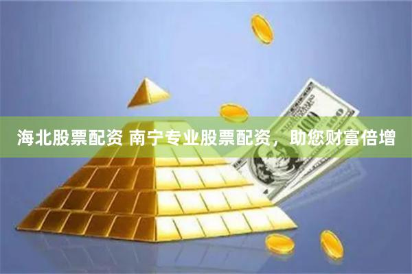 海北股票配资 南宁专业股票配资，助您财富倍增