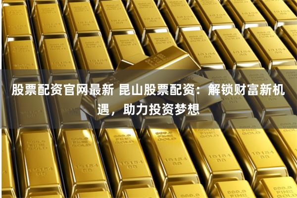 股票配资官网最新 昆山股票配资：解锁财富新机遇，助力投资梦想